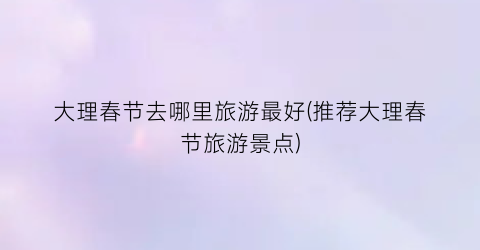 大理春节去哪里旅游最好(推荐大理春节旅游景点)