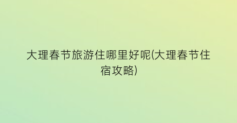 大理春节旅游住哪里好呢(大理春节住宿攻略)