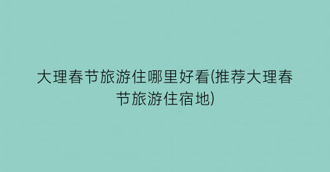 大理春节旅游住哪里好看(推荐大理春节旅游住宿地)