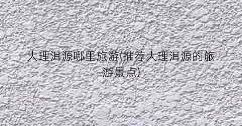 大理洱源哪里旅游(推荐大理洱源的旅游景点)