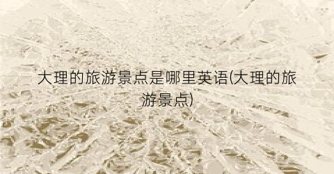 大理的旅游景点是哪里英语(大理的旅游景点)