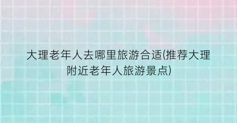 大理老年人去哪里旅游合适(推荐大理附近老年人旅游景点)
