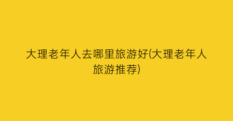 大理老年人去哪里旅游好(大理老年人旅游推荐)