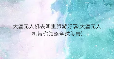大疆无人机去哪里旅游好玩(大疆无人机带你领略全球美景)