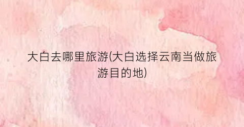大白去哪里旅游(大白选择云南当做旅游目的地)