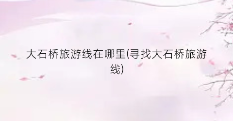大石桥旅游线在哪里(寻找大石桥旅游线)