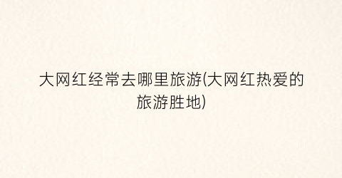 大网红经常去哪里旅游(大网红热爱的旅游胜地)