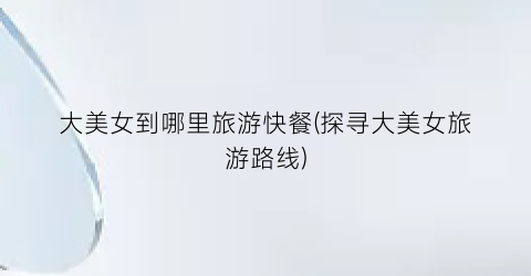 大美女到哪里旅游快餐(探寻大美女旅游路线)