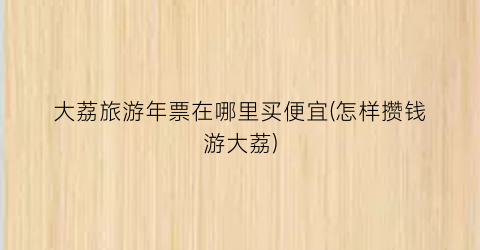 大荔旅游年票在哪里买便宜(怎样攒钱游大荔)