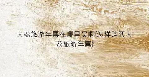 大荔旅游年票在哪里买啊(怎样购买大荔旅游年票)