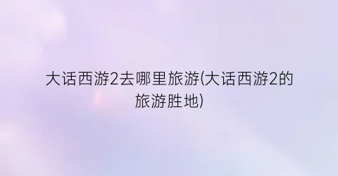大话西游2去哪里旅游(大话西游2的旅游胜地)