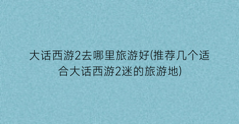 大话西游2去哪里旅游好(推荐几个适合大话西游2迷的旅游地)