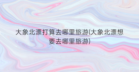 大象北漂打算去哪里旅游(大象北漂想要去哪里旅游)