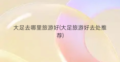 大足去哪里旅游好(大足旅游好去处推荐)