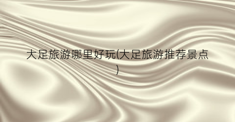 大足旅游哪里好玩(大足旅游推荐景点)