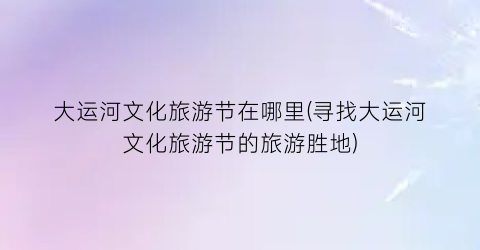 大运河文化旅游节在哪里(寻找大运河文化旅游节的旅游胜地)