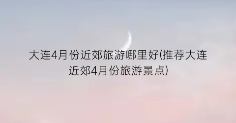 大连4月份近郊旅游哪里好(推荐大连近郊4月份旅游景点)