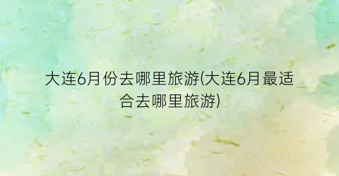 大连6月份去哪里旅游(大连6月最适合去哪里旅游)