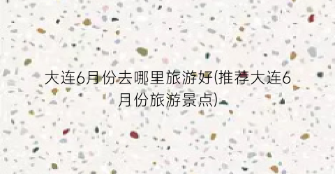 大连6月份去哪里旅游好(推荐大连6月份旅游景点)