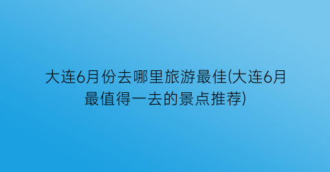 大连6月份去哪里旅游最佳(大连6月最值得一去的景点推荐)