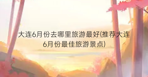 大连6月份去哪里旅游最好(推荐大连6月份最佳旅游景点)