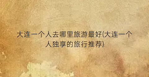 大连一个人去哪里旅游最好(大连一个人独享的旅行推荐)
