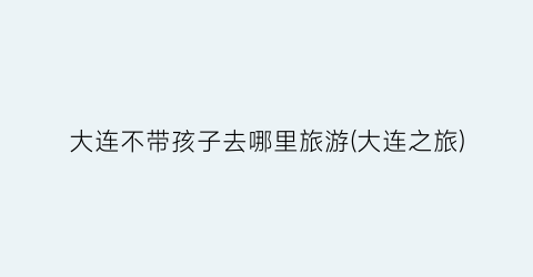 大连不带孩子去哪里旅游(大连之旅)