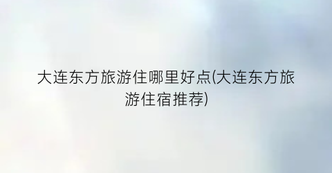 大连东方旅游住哪里好点(大连东方旅游住宿推荐)