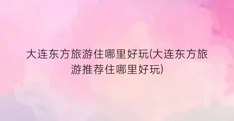 大连东方旅游住哪里好玩(大连东方旅游推荐住哪里好玩)