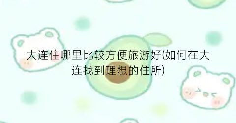 大连住哪里比较方便旅游好(如何在大连找到理想的住所)