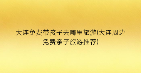 大连免费带孩子去哪里旅游(大连周边免费亲子旅游推荐)