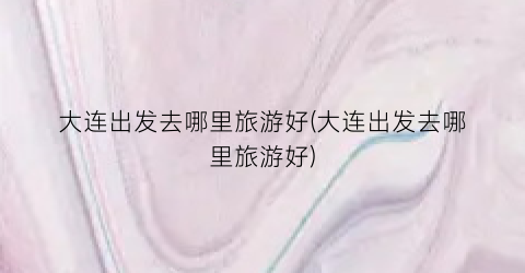 大连出发去哪里旅游好(大连出发去哪里旅游好)