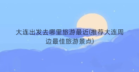 大连出发去哪里旅游最近(推荐大连周边最佳旅游景点)