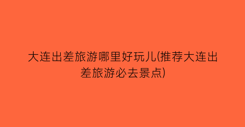 大连出差旅游哪里好玩儿(推荐大连出差旅游必去景点)