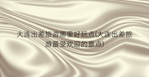 大连出差旅游哪里好玩点(大连出差旅游最受欢迎的景点)