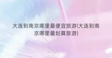 大连到南京哪里最便宜旅游(大连到南京哪里最划算旅游)