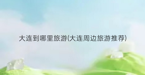 大连到哪里旅游(大连周边旅游推荐)