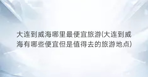 大连到威海哪里最便宜旅游(大连到威海有哪些便宜但是值得去的旅游地点)