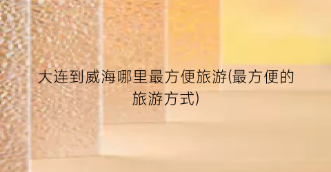 大连到威海哪里最方便旅游(最方便的旅游方式)