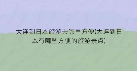 大连到日本旅游去哪里方便(大连到日本有哪些方便的旅游景点)