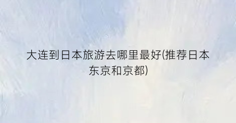 大连到日本旅游去哪里最好(推荐日本东京和京都)