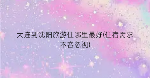 大连到沈阳旅游住哪里最好(住宿需求不容忽视)