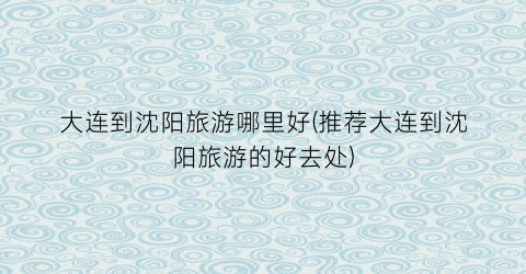 大连到沈阳旅游哪里好(推荐大连到沈阳旅游的好去处)
