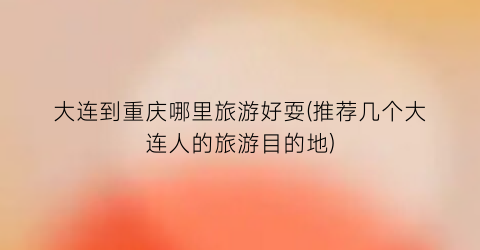大连到重庆哪里旅游好耍(推荐几个大连人的旅游目的地)