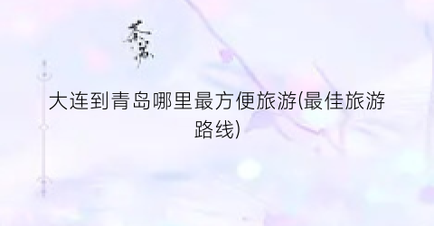 大连到青岛哪里最方便旅游(最佳旅游路线)