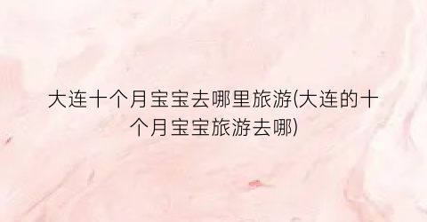大连十个月宝宝去哪里旅游(大连的十个月宝宝旅游去哪)