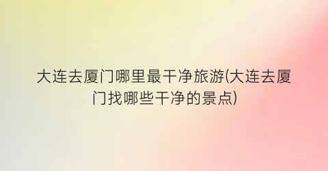 大连去厦门哪里最干净旅游(大连去厦门找哪些干净的景点)
