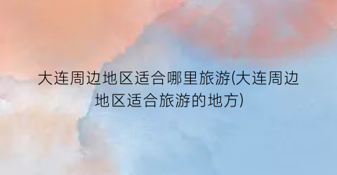 大连周边地区适合哪里旅游(大连周边地区适合旅游的地方)
