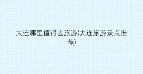 大连哪里值得去旅游(大连旅游景点推荐)