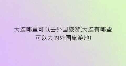 大连哪里可以去外国旅游(大连有哪些可以去的外国旅游地)